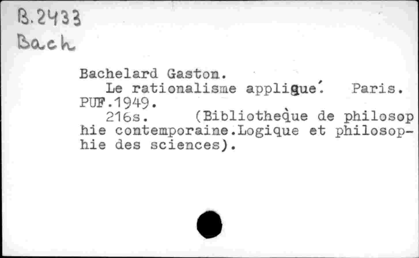 ﻿B.2433
Bachelard Gaston.
Le rationalisme applique'. Paris. PUF.1949.
216s. (Bibliothèque de philosop hie contemporaine.Logique et philosophie des sciences).